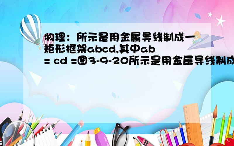 物理：所示是用金属导线制成一矩形框架abcd,其中ab = cd =图3-9-20所示是用金属导线制成一矩形框架abcd,其中ab = cd = 2ad = 2bc=2m,框架放在水平面上,磁感强度为B = 1T的匀强磁场垂直予框架平面向里