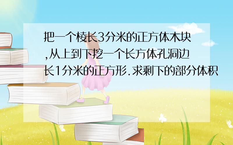 把一个棱长3分米的正方体木块,从上到下挖一个长方体孔洞边长1分米的正方形.求剩下的部分体积