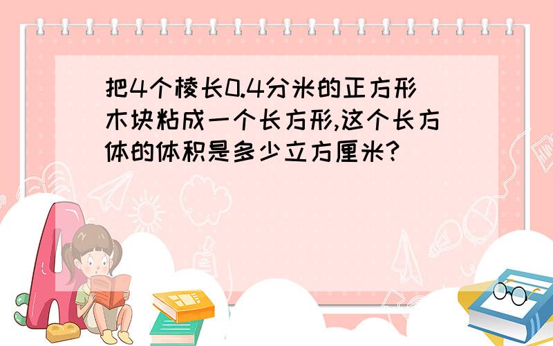 把4个棱长0.4分米的正方形木块粘成一个长方形,这个长方体的体积是多少立方厘米?