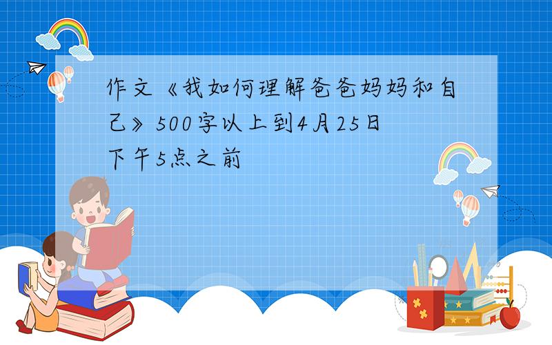 作文《我如何理解爸爸妈妈和自己》500字以上到4月25日下午5点之前