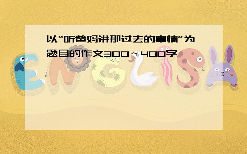 以“听爸妈讲那过去的事情”为题目的作文300～400字