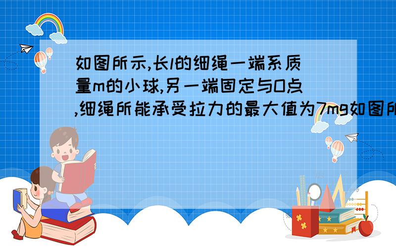 如图所示,长l的细绳一端系质量m的小球,另一端固定与O点,细绳所能承受拉力的最大值为7mg如图所示,长i的细绳一端系质量m的小球,另一端固定与O点,细绳所能承受拉力的最大值为7mg,现将小球拉