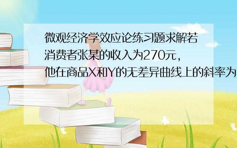 微观经济学效应论练习题求解若消费者张某的收入为270元,他在商品X和Y的无差异曲线上的斜率为dY/dX=-20/Y的点上实现均衡.已知商品X和商品Y的价格分别为PX=2,PY=5,那么此时张某将消费X和Y各多