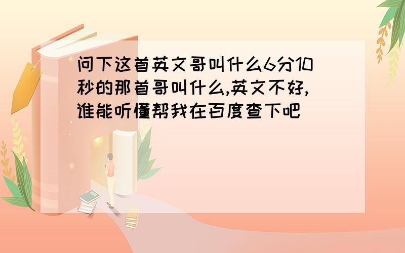 问下这首英文哥叫什么6分10秒的那首哥叫什么,英文不好,谁能听懂帮我在百度查下吧