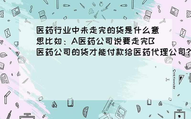 医药行业中未走完的货是什么意思比如：A医药公司说要走完B医药公司的货才能付款给医药代理公司?是不是说A要卖完B医药公司调过来的货就叫走完呢医代理公司是C公司，A和B 都是C的合作医