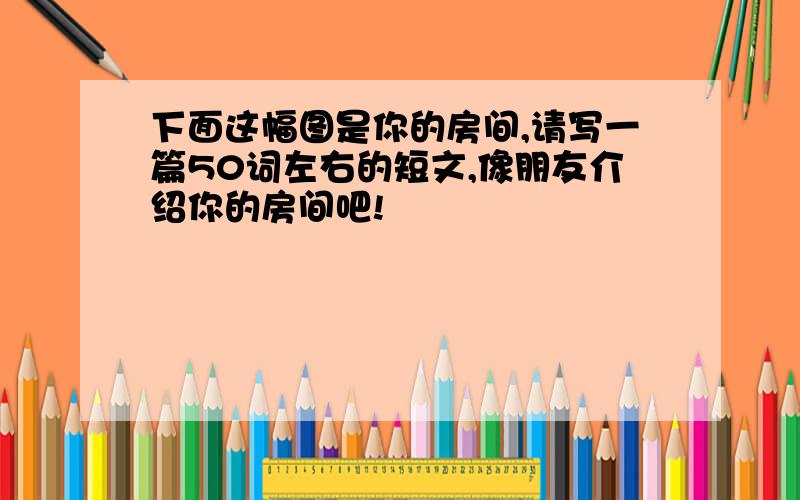 下面这幅图是你的房间,请写一篇50词左右的短文,像朋友介绍你的房间吧!