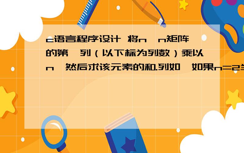 c语言程序设计 将n*n矩阵的第一列（以下标为列数）乘以n,然后求该元素的和.列如,如果n=2当矩阵为：1 2 3 4 5 6 7 89 10 11 1213 14 15 16则第一列元素是：2,6,10,14.乘以n后为：4,12,20,28,和为64//}void main(