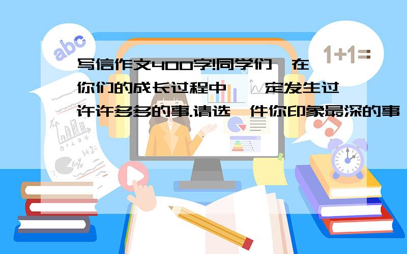 写信作文400字!同学们,在你们的成长过程中,一定发生过许许多多的事.请选一件你印象最深的事,以书信的格式给你最好的朋友【也可以是老师,亲人等】写一封信,要写得清楚具体.