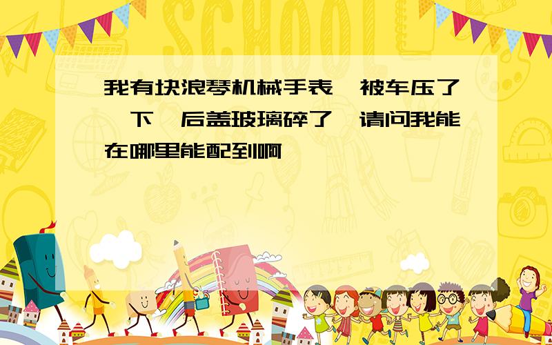 我有块浪琴机械手表,被车压了一下,后盖玻璃碎了,请问我能在哪里能配到啊