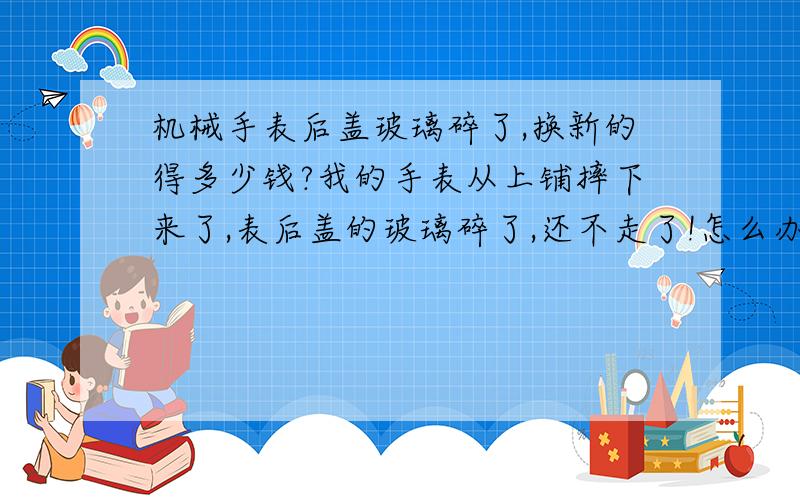 机械手表后盖玻璃碎了,换新的得多少钱?我的手表从上铺摔下来了,表后盖的玻璃碎了,还不走了!怎么办!要是修得花多少钱!很着急!