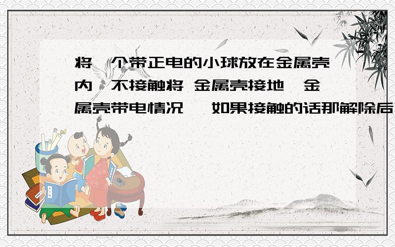 将一个带正电的小球放在金属壳内,不接触将 金属壳接地,金属壳带电情况 ,如果接触的话那解除后再拿开,情况怎样