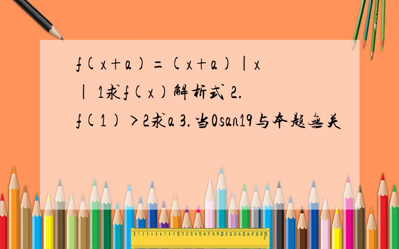 f(x+a)=(x+a)|x| 1求f(x)解析式 2.f(1)>2求a 3.当0san19与本题无关