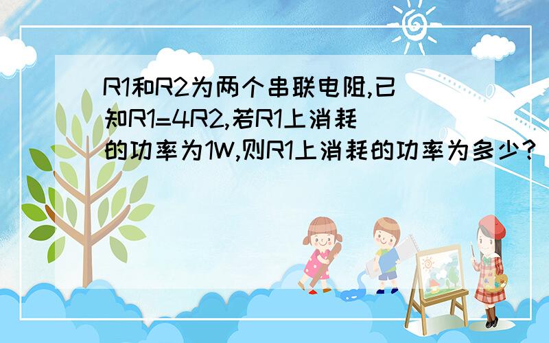 R1和R2为两个串联电阻,已知R1=4R2,若R1上消耗的功率为1W,则R1上消耗的功率为多少?