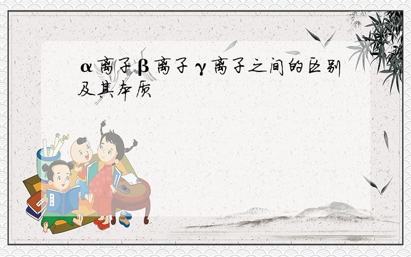 α离子β离子γ离子之间的区别及其本质