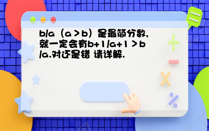 b/a（a＞b）是最简分数,就一定会有b+1/a+1＞b/a.对还是错 请详解.