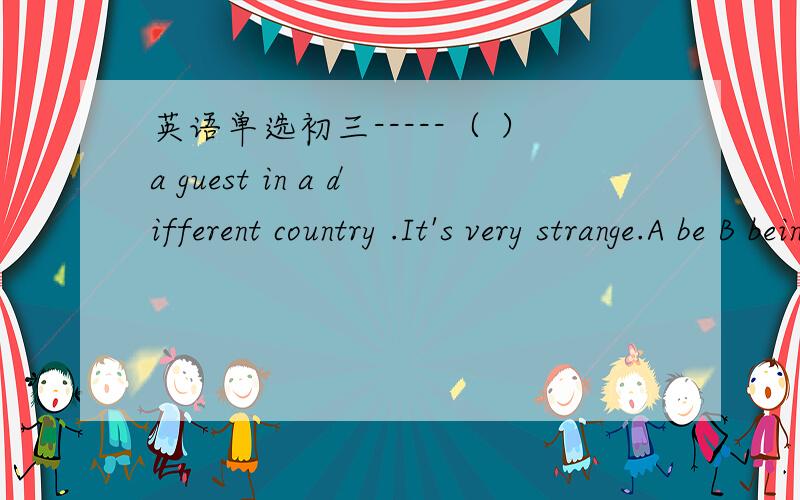 英语单选初三-----（ ）a guest in a different country .It's very strange.A be B being C is D are