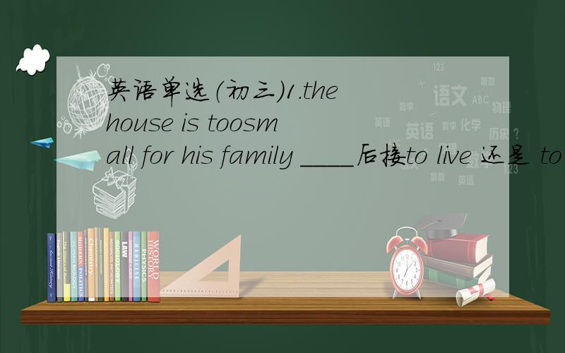 英语单选（初三）1.the house is toosmall for his family ____后接to live 还是 to live in 2.it____five years since he left for beiging.A.was B.have C.is D.is going to be有since为什么不能用完成时,而选C.is