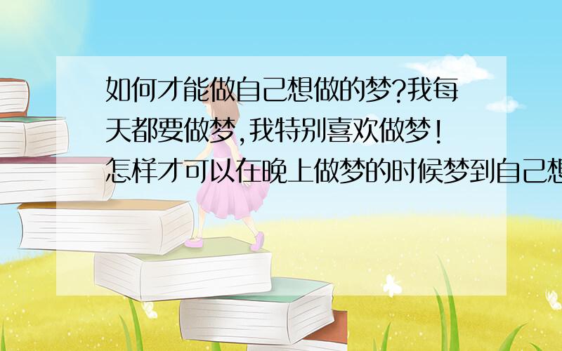 如何才能做自己想做的梦?我每天都要做梦,我特别喜欢做梦!怎样才可以在晚上做梦的时候梦到自己想做的梦或者人呢?日思夜梦不行的,有没有什么比较绝对的方法啊? ps:我喜欢虚拟人物!我想