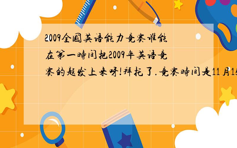 2009全国英语能力竞赛谁能在第一时间把2009年英语竞赛的题发上来呀!拜托了.竞赛时间是11月15号9点-11点（明天）.帮帮我,在考完后马上发,行么,小弟只有20分了,哪位大侠帮帮忙.哦,是初三的初