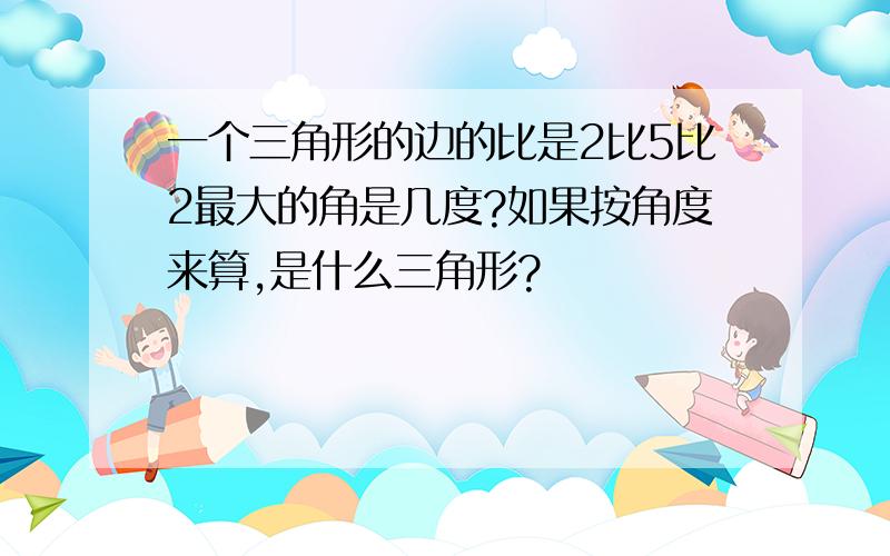 一个三角形的边的比是2比5比2最大的角是几度?如果按角度来算,是什么三角形?