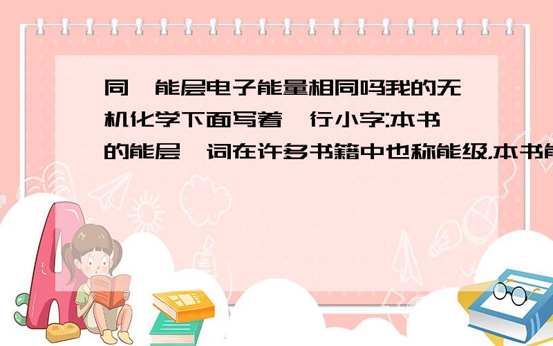 同一能层电子能量相同吗我的无机化学下面写着一行小字:本书的能层一词在许多书籍中也称能级，本书能级有的书籍也称亚层。