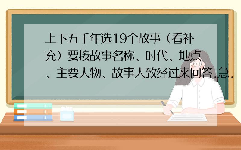 上下五千年选19个故事（看补充）要按故事名称、时代、地点、主要人物、故事大致经过来回答.急.