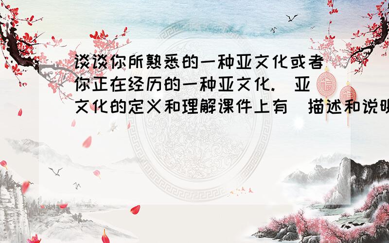 谈谈你所熟悉的一种亚文化或者你正在经历的一种亚文化.（亚文化的定义和理解课件上有）描述和说明：①它是何时出现的；②它的特点；③身处其中的人的特点、行为方式和价值观等；④