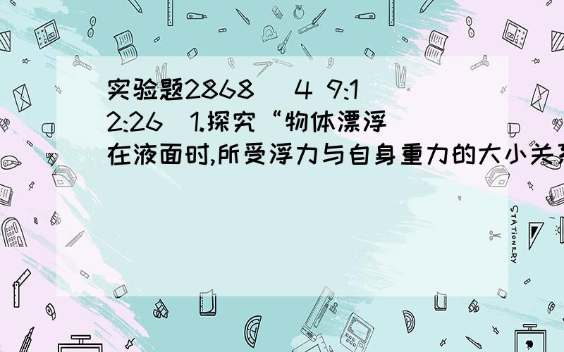 实验题2868 (4 9:12:26)1.探究“物体漂浮在液面时,所受浮力与自身重力的大小关系”,即物体漂浮条件.一现围绕主要实验步骤,回答有关问题. ⑴向量筒中注入适量的水.⑵在质量约为几克的小