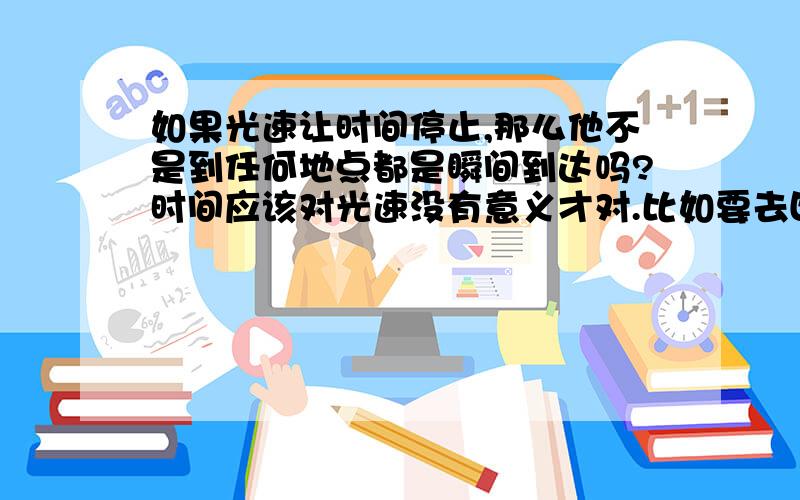 如果光速让时间停止,那么他不是到任何地点都是瞬间到达吗?时间应该对光速没有意义才对.比如要去四光年外的星球,从现在九点整出发,那到达也应该是现在的九点整,这样光年这个单位不是