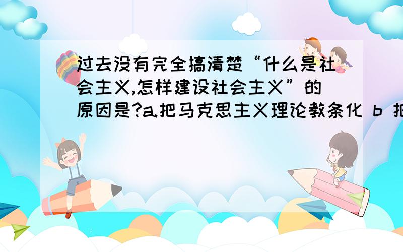 过去没有完全搞清楚“什么是社会主义,怎样建设社会主义”的原因是?a.把马克思主义理论教条化 b 把苏联模式神圣化c 对内没有进行改革d 对外没有开放e 把苏联体制的种种弊端当做社会主义