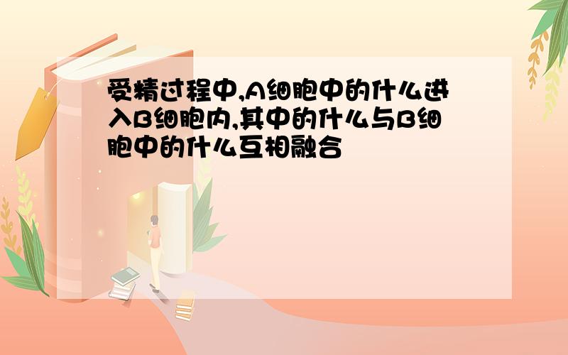 受精过程中,A细胞中的什么进入B细胞内,其中的什么与B细胞中的什么互相融合