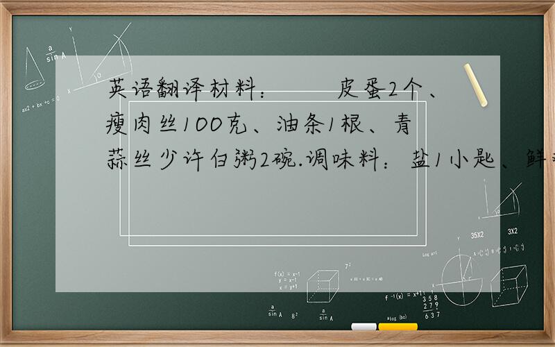 英语翻译材料：　　皮蛋2个、瘦肉丝1OO克、油条1根、青蒜丝少许白粥2碗.调味料：盐1小匙、鲜鸡精1小匙、淀粉1/2大匙　　1、皮蛋切块,油条切小段备用.　　2、瘦肉丝加淀粉及盐少许,腌1O分