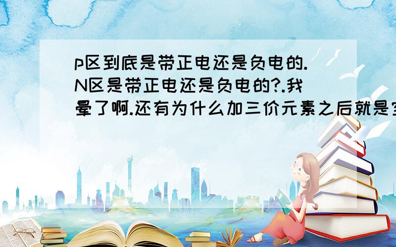 p区到底是带正电还是负电的.N区是带正电还是负电的?.我晕了啊.还有为什么加三价元素之后就是空穴型半导体.加五价是电子型半导体.