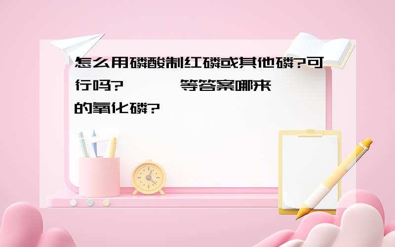 怎么用磷酸制红磷或其他磷?可行吗?      等答案哪来的氧化磷?