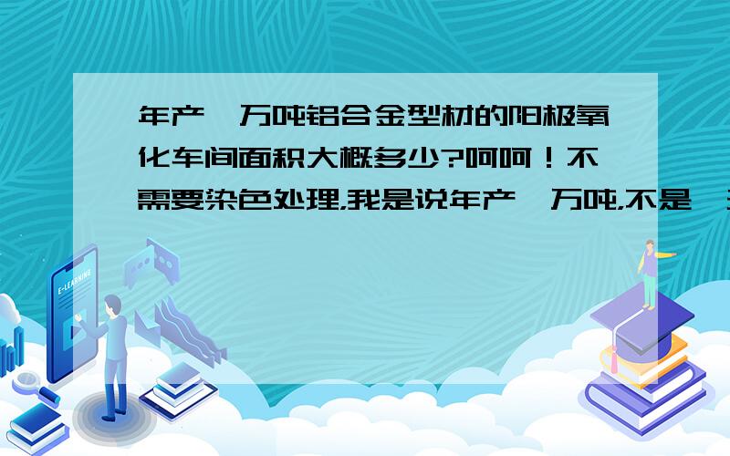 年产一万吨铝合金型材的阳极氧化车间面积大概多少?呵呵！不需要染色处理，我是说年产一万吨，不是一天！（那是什么牛厂啊）