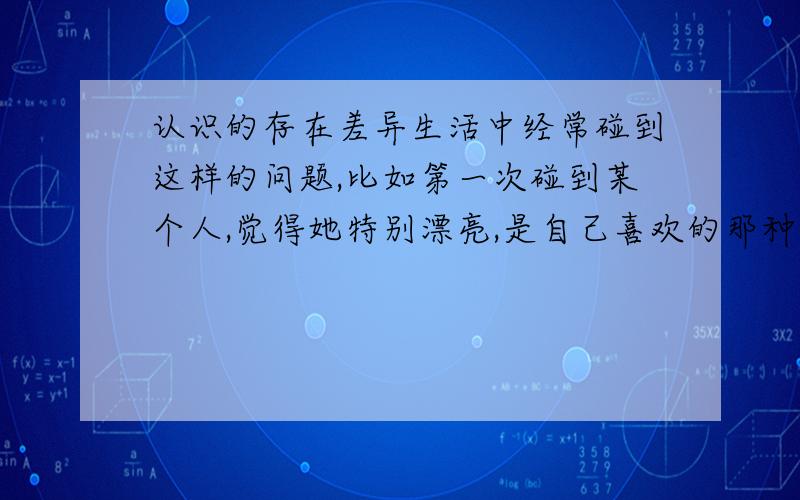 认识的存在差异生活中经常碰到这样的问题,比如第一次碰到某个人,觉得她特别漂亮,是自己喜欢的那种,但接触次数多了,就觉得很一般了,相反,有些开始一般的,到后期觉得又比较漂亮了,这是