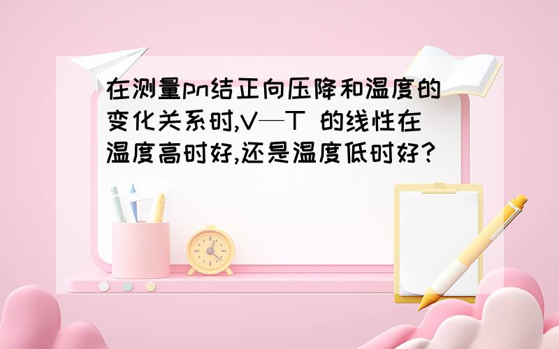 在测量pn结正向压降和温度的变化关系时,V—T 的线性在温度高时好,还是温度低时好?