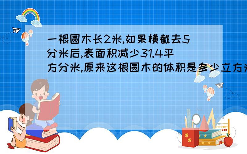 一根圆木长2米,如果横截去5分米后,表面积减少31.4平方分米,原来这根圆木的体积是多少立方米?