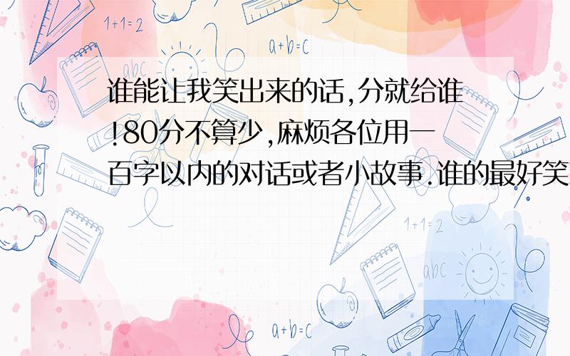 谁能让我笑出来的话,分就给谁!80分不算少,麻烦各位用一百字以内的对话或者小故事.谁的最好笑就给谁,复制的也可以,但是别乱七八糟发那么多,我只看一点!对话,小故事,顺口溜都可以