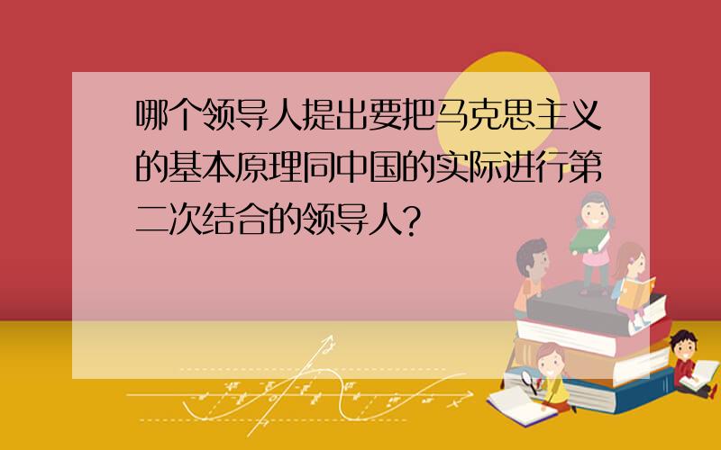 哪个领导人提出要把马克思主义的基本原理同中国的实际进行第二次结合的领导人?