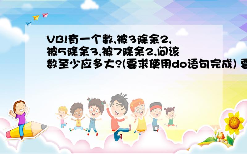 VB!有一个数,被3除余2,被5除余3,被7除余2,问该数至少应多大?(要求使用do语句完成) 要用do语句做,但是小弟VB学得不好,做了很久走做不出来啊呵呵,还有一个要请教啊编程输出如下用“*”构成的