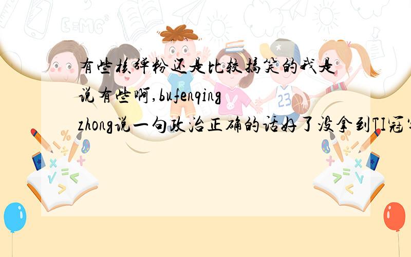 有些核弹粉还是比较搞笑的我是说有些啊,bufenqingzhong说一句政治正确的话好了没拿到TI冠军,Burning就别和Zhou比了TI冠军分量就是这么重,重到其他冠军在其面前毫无地位可言重到Burning坚持职业