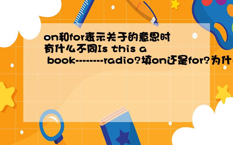 on和for表示关于的意思时有什么不同Is this a book--------radio?填on还是for?为什么?