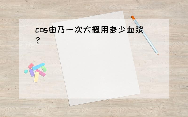 cos由乃一次大概用多少血浆?