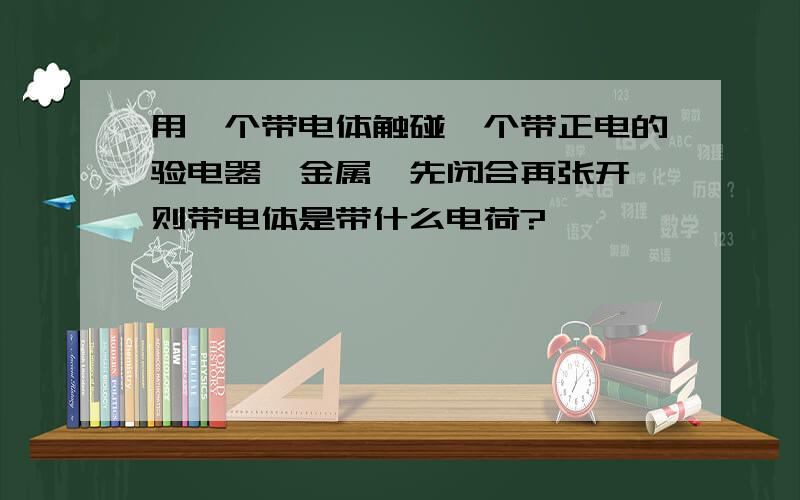 用一个带电体触碰一个带正电的验电器,金属箔先闭合再张开,则带电体是带什么电荷?