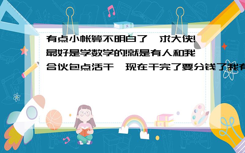 有点小帐算不明白了,求大侠!最好是学数学的!就是有人和我合伙包点活干,现在干完了要分钱了我有点算不明白了.23000的活,人家老板给了16000结果我们花了12000干完了,这12000里面有我3000,因为