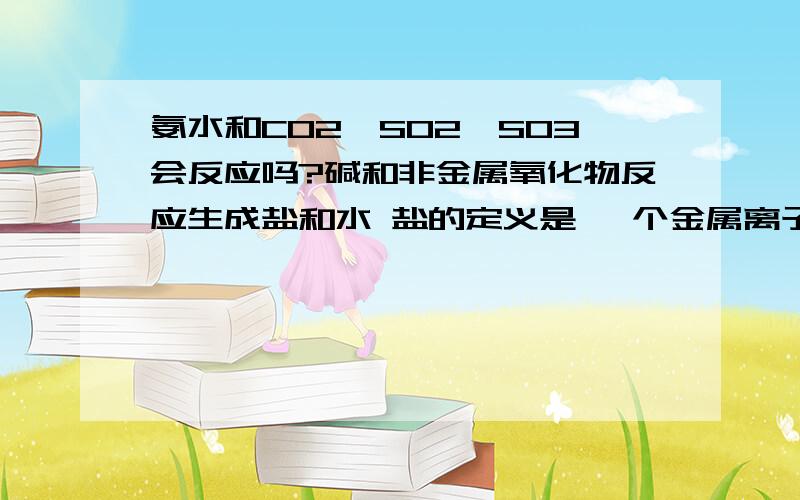 氨水和CO2,SO2,SO3会反应吗?碱和非金属氧化物反应生成盐和水 盐的定义是 一个金属离子+Cl离子或+酸根离子 但是反应物里面并没有金属离子