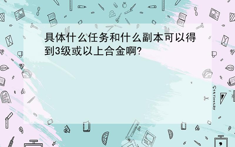 具体什么任务和什么副本可以得到3级或以上合金啊?