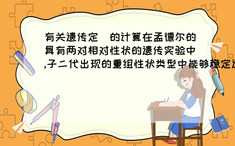 有关遗传定侓的计算在孟德尔的具有两对相对性状的遗传实验中,子二代出现的重组性状类型中能够稳定遗传的个体约占总数的( ）A.1/3 B.1/8 C.1/16 D.1/9