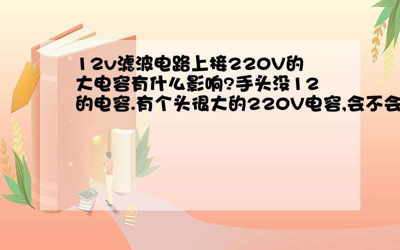 12v滤波电路上接220V的大电容有什么影响?手头没12的电容.有个头很大的220V电容,会不会电容充不满,只有一点点电?